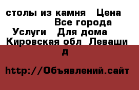 столы из камня › Цена ­ 55 000 - Все города Услуги » Для дома   . Кировская обл.,Леваши д.